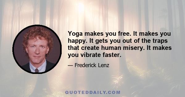 Yoga makes you free. It makes you happy. It gets you out of the traps that create human misery. It makes you vibrate faster.