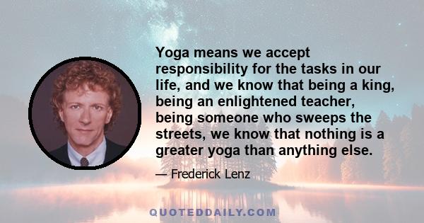 Yoga means we accept responsibility for the tasks in our life, and we know that being a king, being an enlightened teacher, being someone who sweeps the streets, we know that nothing is a greater yoga than anything else.