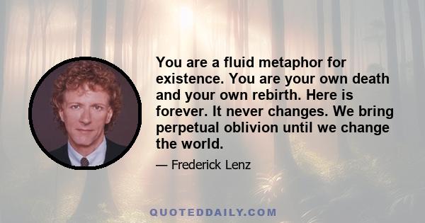 You are a fluid metaphor for existence. You are your own death and your own rebirth. Here is forever. It never changes. We bring perpetual oblivion until we change the world.