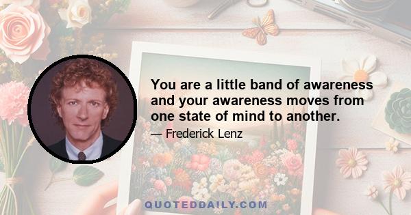 You are a little band of awareness and your awareness moves from one state of mind to another.