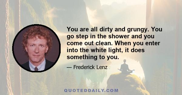 You are all dirty and grungy. You go step in the shower and you come out clean. When you enter into the white light, it does something to you.