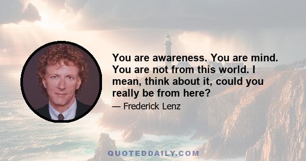 You are awareness. You are mind. You are not from this world. I mean, think about it, could you really be from here?