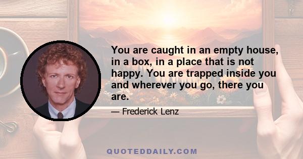 You are caught in an empty house, in a box, in a place that is not happy. You are trapped inside you and wherever you go, there you are.