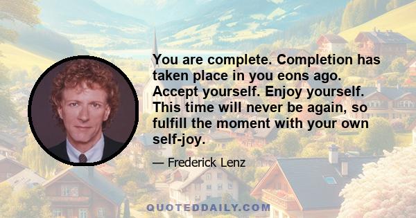 You are complete. Completion has taken place in you eons ago. Accept yourself. Enjoy yourself. This time will never be again, so fulfill the moment with your own self-joy.