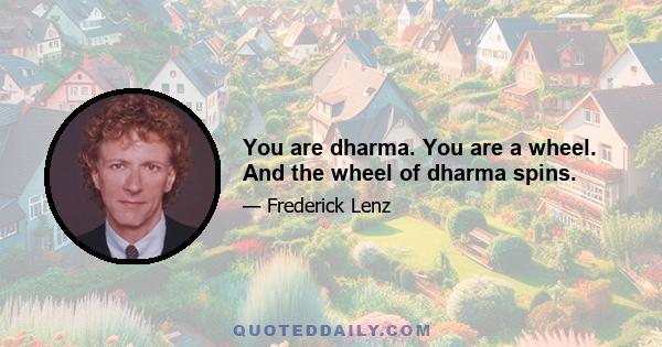 You are dharma. You are a wheel. And the wheel of dharma spins.