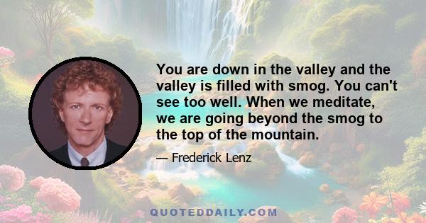 You are down in the valley and the valley is filled with smog. You can't see too well. When we meditate, we are going beyond the smog to the top of the mountain.