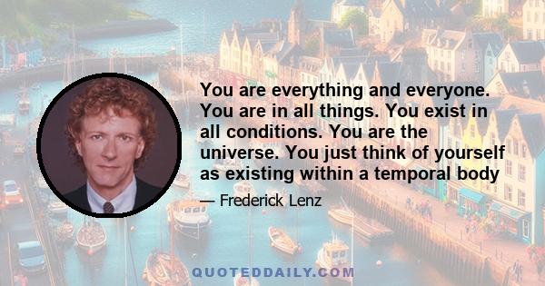 You are everything and everyone. You are in all things. You exist in all conditions. You are the universe. You just think of yourself as existing within a temporal body