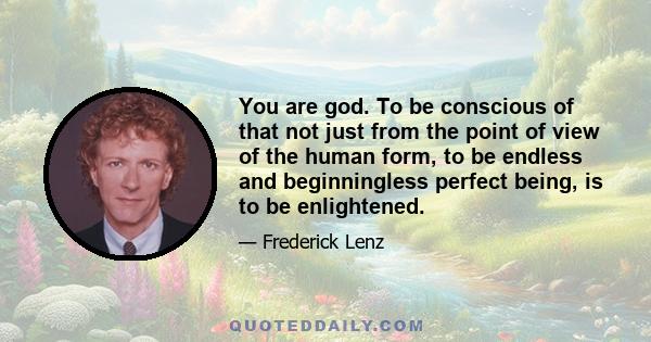 You are god. To be conscious of that not just from the point of view of the human form, to be endless and beginningless perfect being, is to be enlightened.