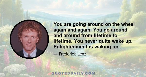 You are going around on the wheel again and again. You go around and around from lifetime to lifetime. You never quite wake up. Enlightenment is waking up.