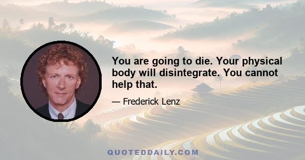 You are going to die. Your physical body will disintegrate. You cannot help that.