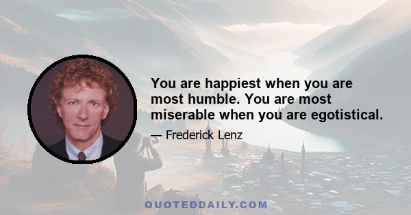 You are happiest when you are most humble. You are most miserable when you are egotistical.