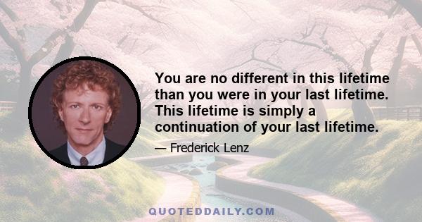 You are no different in this lifetime than you were in your last lifetime. This lifetime is simply a continuation of your last lifetime.