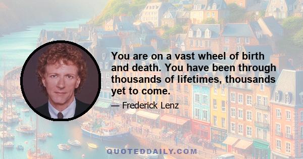 You are on a vast wheel of birth and death. You have been through thousands of lifetimes, thousands yet to come.