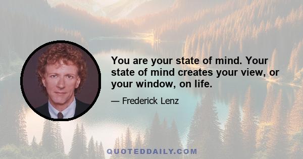 You are your state of mind. Your state of mind creates your view, or your window, on life.