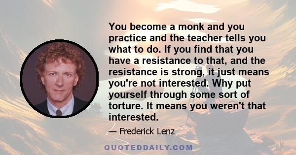 You become a monk and you practice and the teacher tells you what to do. If you find that you have a resistance to that, and the resistance is strong, it just means you're not interested. Why put yourself through some