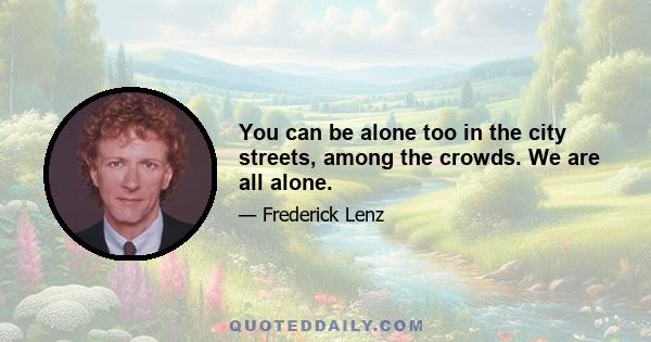 You can be alone too in the city streets, among the crowds. We are all alone.