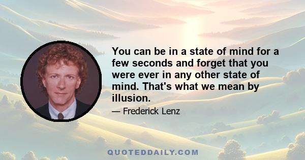 You can be in a state of mind for a few seconds and forget that you were ever in any other state of mind. That's what we mean by illusion.