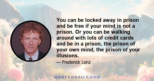 You can be locked away in prison and be free if your mind is not a prison. Or you can be walking around with lots of credit cards and be in a prison, the prison of your own mind, the prison of your illusions.