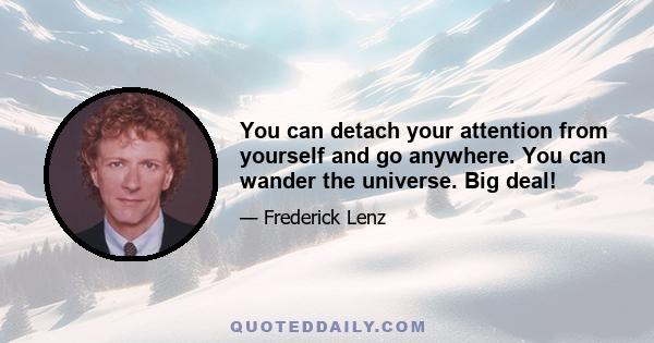 You can detach your attention from yourself and go anywhere. You can wander the universe. Big deal!