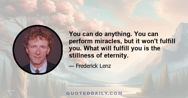 You can do anything. You can perform miracles, but it won't fulfill you. What will fulfill you is the stillness of eternity.