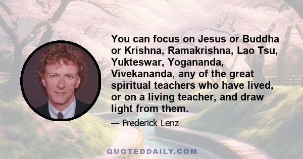 You can focus on Jesus or Buddha or Krishna, Ramakrishna, Lao Tsu, Yukteswar, Yogananda, Vivekananda, any of the great spiritual teachers who have lived, or on a living teacher, and draw light from them.