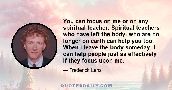 You can focus on me or on any spiritual teacher. Spiritual teachers who have left the body, who are no longer on earth can help you too. When I leave the body someday, I can help people just as effectively if they focus 