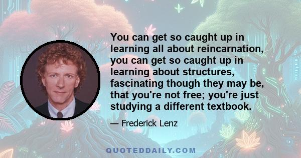 You can get so caught up in learning all about reincarnation, you can get so caught up in learning about structures, fascinating though they may be, that you're not free; you're just studying a different textbook.