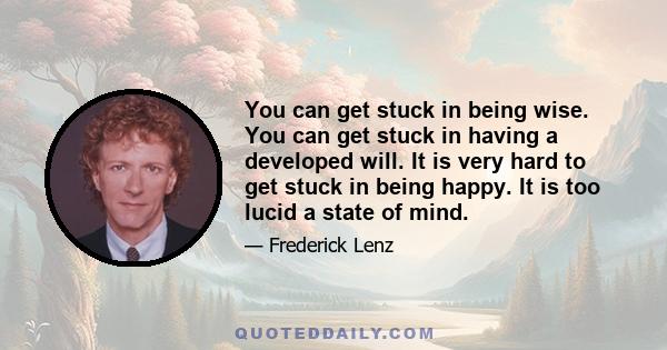 You can get stuck in being wise. You can get stuck in having a developed will. It is very hard to get stuck in being happy. It is too lucid a state of mind.