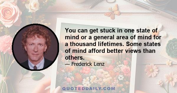 You can get stuck in one state of mind or a general area of mind for a thousand lifetimes. Some states of mind afford better views than others.