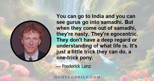 You can go to India and you can see gurus go into samadhi. But when they come out of samadhi, they're nasty. They're egocentric. They don't have a deep regard or understanding of what life is. It's just a little trick