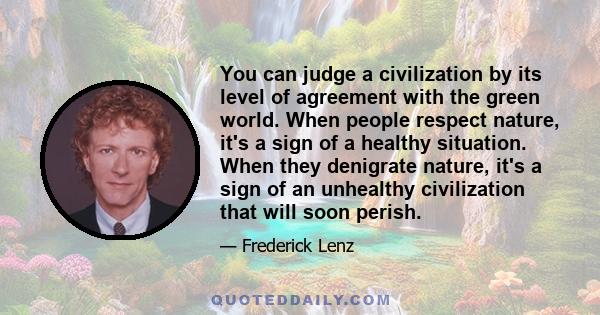 You can judge a civilization by its level of agreement with the green world. When people respect nature, it's a sign of a healthy situation. When they denigrate nature, it's a sign of an unhealthy civilization that will 