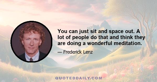 You can just sit and space out. A lot of people do that and think they are doing a wonderful meditation.