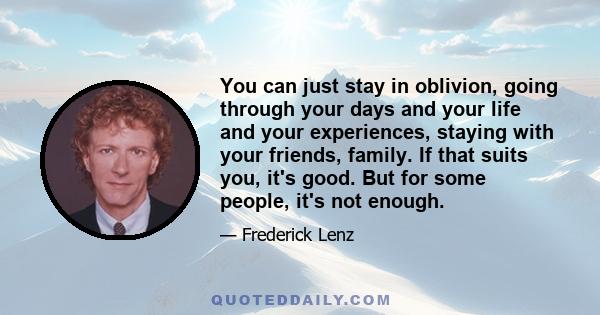 You can just stay in oblivion, going through your days and your life and your experiences, staying with your friends, family. If that suits you, it's good. But for some people, it's not enough.