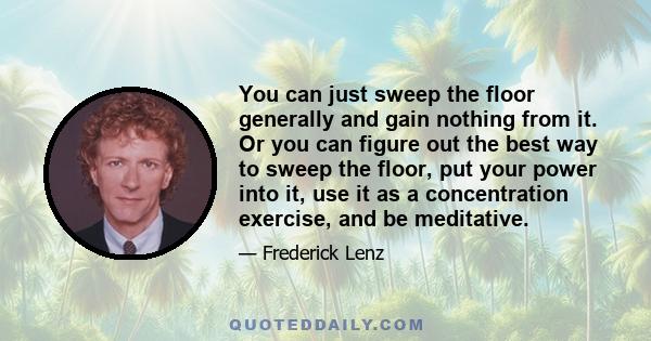 You can just sweep the floor generally and gain nothing from it. Or you can figure out the best way to sweep the floor, put your power into it, use it as a concentration exercise, and be meditative.