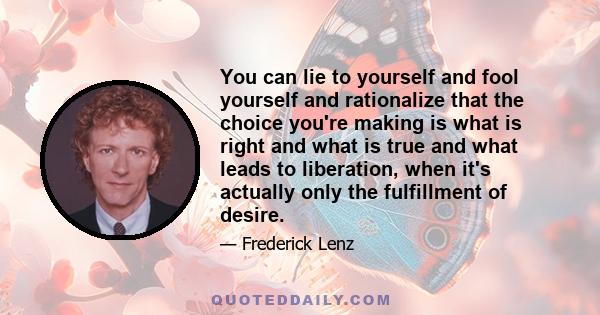 You can lie to yourself and fool yourself and rationalize that the choice you're making is what is right and what is true and what leads to liberation, when it's actually only the fulfillment of desire.