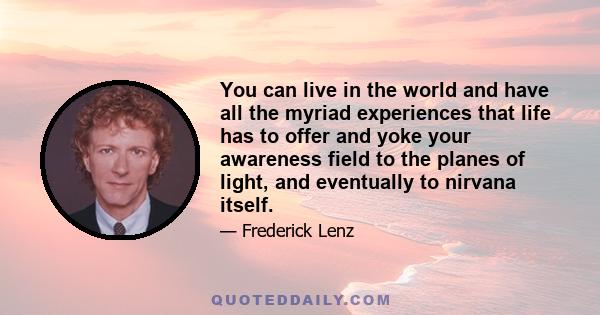 You can live in the world and have all the myriad experiences that life has to offer and yoke your awareness field to the planes of light, and eventually to nirvana itself.