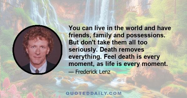 You can live in the world and have friends, family and possessions. But don't take them all too seriously. Death removes everything. Feel death is every moment, as life is every moment.