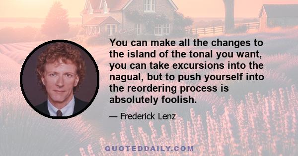 You can make all the changes to the island of the tonal you want, you can take excursions into the nagual, but to push yourself into the reordering process is absolutely foolish.