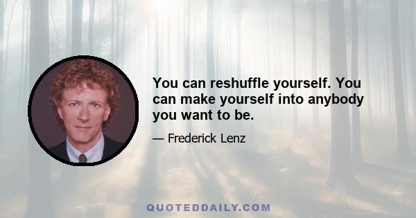 You can reshuffle yourself. You can make yourself into anybody you want to be.