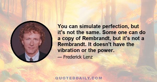 You can simulate perfection, but it's not the same. Some one can do a copy of Rembrandt, but it's not a Rembrandt. It doesn't have the vibration or the power.