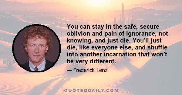 You can stay in the safe, secure oblivion and pain of ignorance, not knowing, and just die. You'll just die, like everyone else, and shuffle into another incarnation that won't be very different.