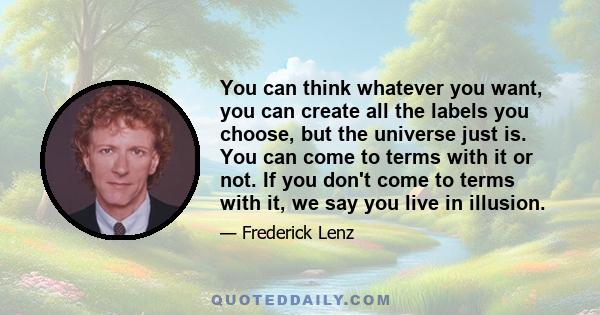 You can think whatever you want, you can create all the labels you choose, but the universe just is. You can come to terms with it or not. If you don't come to terms with it, we say you live in illusion.