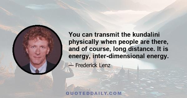 You can transmit the kundalini physically when people are there, and of course, long distance. It is energy, inter-dimensional energy.