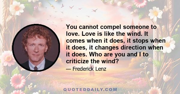 You cannot compel someone to love. Love is like the wind. It comes when it does, it stops when it does, it changes direction when it does. Who are you and I to criticize the wind?