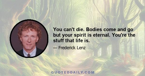 You can't die. Bodies come and go but your spirit is eternal. You're the stuff that life is.