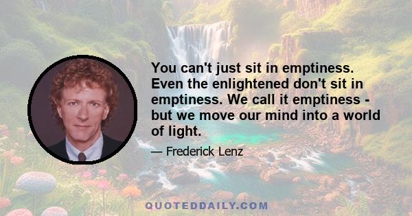 You can't just sit in emptiness. Even the enlightened don't sit in emptiness. We call it emptiness - but we move our mind into a world of light.