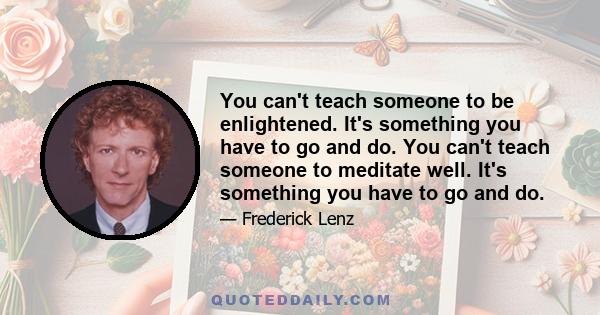 You can't teach someone to be enlightened. It's something you have to go and do. You can't teach someone to meditate well. It's something you have to go and do.