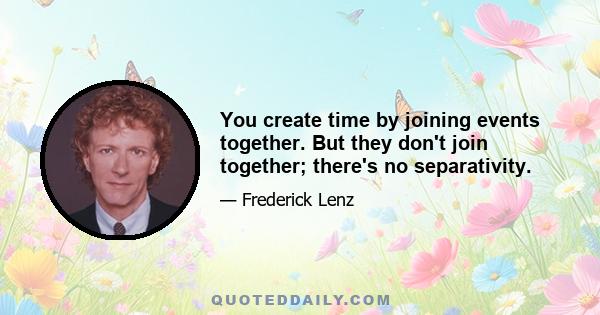 You create time by joining events together. But they don't join together; there's no separativity.