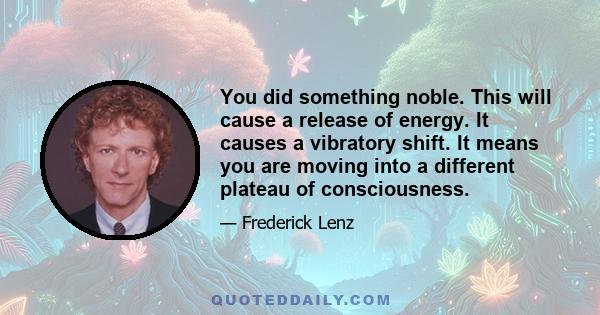 You did something noble. This will cause a release of energy. It causes a vibratory shift. It means you are moving into a different plateau of consciousness.