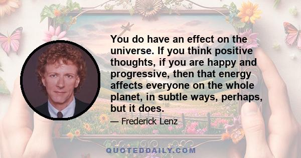 You do have an effect on the universe. If you think positive thoughts, if you are happy and progressive, then that energy affects everyone on the whole planet, in subtle ways, perhaps, but it does.